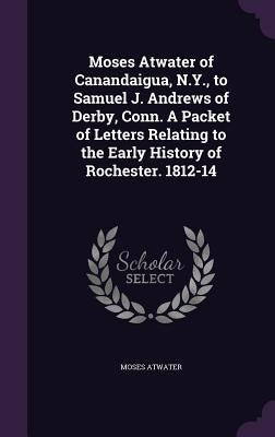Moses Atwater of Canandaigua, N.Y., to Samuel J. Andrews of Derby, Conn. A Packet of Letters Relating to the Early History of Rochester. 1812-14 by Atwater, Moses