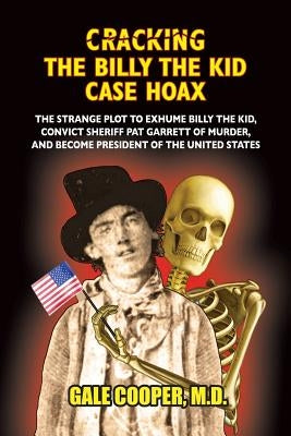 Cracking the Billy the Kid Case Hoax: The Bizarre Plot to Exhume Billy the Kid, Convict Sheriff Pat Garret of Murder, and Become President of the Unit by Cooper, Gale