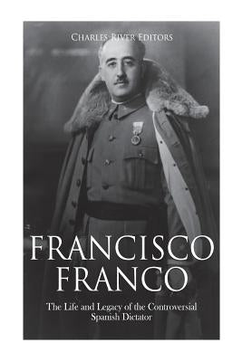Francisco Franco: The Life and Legacy of the Controversial Spanish Dictator by Charles River Editors
