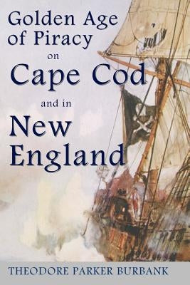 The Golden Age of Piracy on Cape Cod and in New England: The Golden Age of Piracy actually had its roots in New England and the largest pirate treasur by Burbank, Theodore Parker