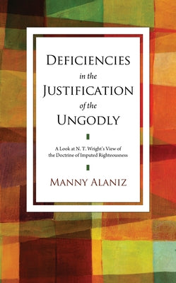 Deficiencies in the Justification of the Ungodly: A Look at N.T. Wright's View of the Doctrine of Imputed Righteousness by Alaniz, Manny
