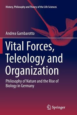 Vital Forces, Teleology and Organization: Philosophy of Nature and the Rise of Biology in Germany by Gambarotto, Andrea