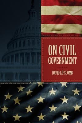 On Civil Government: Its Origin, Mission & Destiny, & the Christian's Relation to It by Lipscomb, David