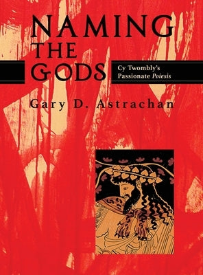Naming the Gods: Cy Twombly's Passionate Poiesis by Astrachan, Gary