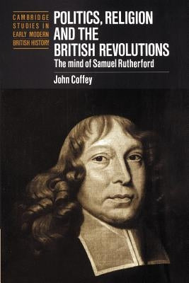 Politics, Religion and the British Revolutions: The Mind of Samuel Rutherford by Coffey, John