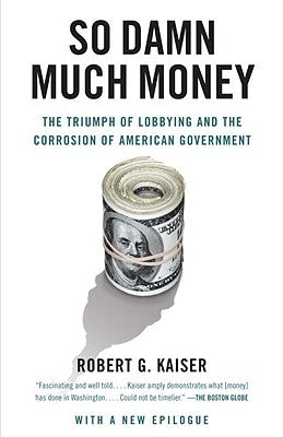 So Damn Much Money: The Triumph of Lobbying and the Corrosion of American Government by Kaiser, Robert G.