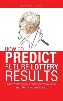How to Predict Future Lottery Results: Know tomorrow's number today on a month-by-month basis. by Isaac, Francis