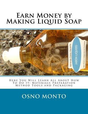Earn Money by Making Liquid Soap: Here You Will Learn All About How To Do It: Materials Preparation Method Tools and Packaging by Osno Monto