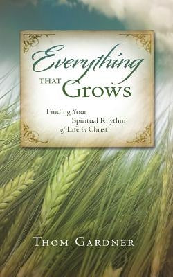 Everything that Grows: Finding Your Spiritual Rhythm of Life in Christ by Gardner, Thom