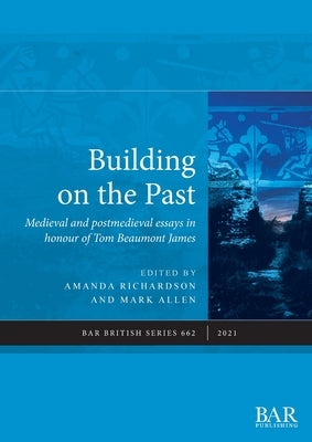 Building on the Past: Medieval and postmedieval essays in honour of Tom Beaumont James by Richardson, Amanda