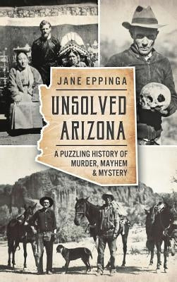 Unsolved Arizona: A Puzzling History of Murder, Mayhem & Mystery by Eppinga, Jane