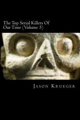 The Top Serial Killers Of Our Time (Volume 5): True Crime Committed By The World's Most Notorious Serial Killers by Krueger, Jason