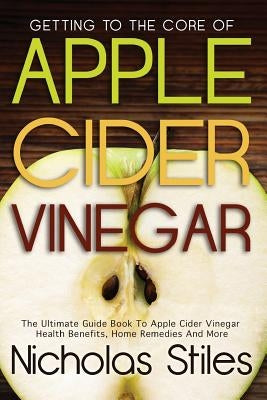 Getting To The Core Of Apple Cider Vinegar: The Ultimate Guide Book To Apple Cider Vinegar Health Benefits, Home Remedies And More by Stiles, Nicholas