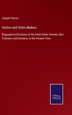 Violins and Violin Makers: Biographical Dictionary of the Great Italian Artistes, their Followers and Imitators, to the Present Time by Pearce, Joseph