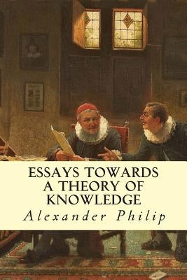 Essays Towards a Theory of Knowledge by Philip, Alexander