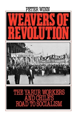 Weavers of Revolution: The Yarur Workers and Chile's Road to Socialism by Winn, Peter