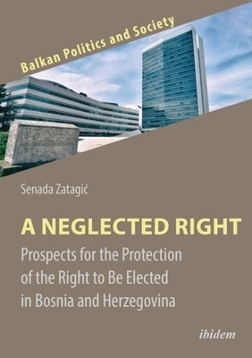 A Neglected Right: Prospects for the Protection of the Right to Be Elected in Bosnia and Herzegovina by Zatagic, Senada