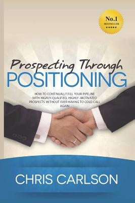 Prospecting Through Positioning: How To Continually Fill Your Pipeline With Highly-Qualified, Highly-Motivated Prospects Without Ever Having To Cold C by Carlson, Chris