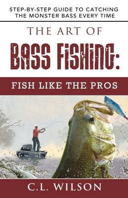 The Art of Bass Fishing: Fish Like the Pros: Step-by-Step Guide to Catching the Monster Bass Every Time by Wilson, C. L.