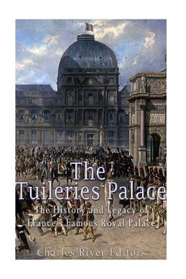 The Tuileries Palace: The History and Legacy of France's Famous Royal Palace by Charles River Editors
