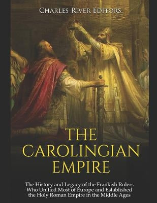 The Carolingian Empire: The History and Legacy of the Frankish Rulers Who Unified Most of Europe and Established the Holy Roman Empire in the by Charles River Editors