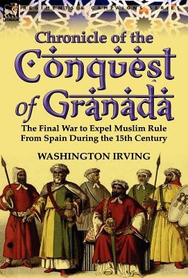 Chronicle of the Conquest of Granada: The Final War to Expel Muslim Rule from Spain During the 15th Century by Irving, Washington