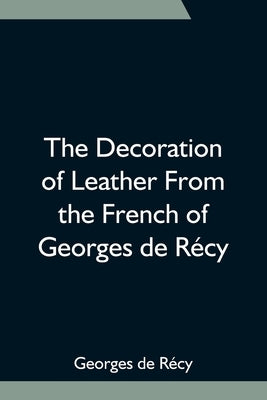 The Decoration of Leather From the French of Georges de Récy by de Récy, Georges