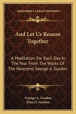 And Let Us Reason Together: A Meditation for Each Day in the Year from the Works of the Reverend George A. Gordon by Gordon, George A.