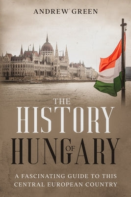 The History of Hungary: A Fascinating Guide to this Central European Country by Green, Andrew
