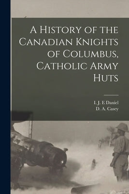 A History of the Canadian Knights of Columbus, Catholic Army Huts by Daniel, I. J. E.