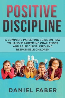 Positive Discipline: A Complete Parenting Guide on How to Handle Parenting Challenges and Raise Disciplined and Responsible Children by Faber, Daniel