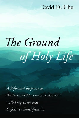 The Ground of Holy Life: A Reformed Response to the Holiness Movement in America with Progressive and Definitive Sanctification by Cho, David D.