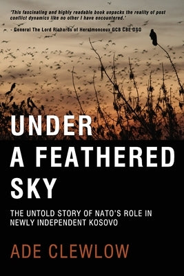 Under a Feathered Sky: The Untold Story of Nato's Role in Newly Independent Kosovo by Clewlow, Ade
