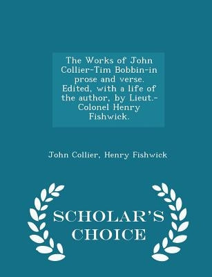 The Works of John Collier-Tim Bobbin-In Prose and Verse. Edited, with a Life of the Author, by Lieut.-Colonel Henry Fishwick. - Scholar's Choice Editi by Collier, John