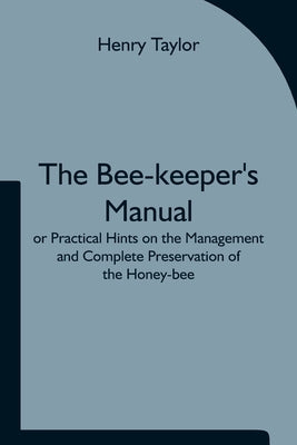 The Bee-keeper's Manual; or Practical Hints on the Management and Complete Preservation of the Honey-bee. by Taylor, Henry