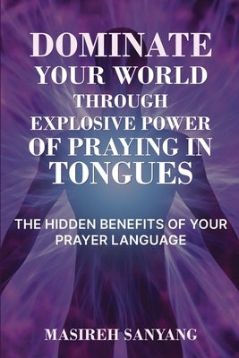 Dominate Your World Through Explosive Power of Praying in Tongues: The Hidden Benefits of Your Prayer Language by Sanyang, Masireh