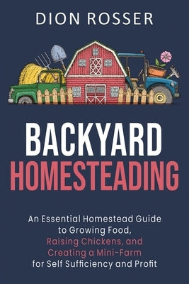 Backyard Homesteading: An Essential Homestead Guide to Growing Food, Raising Chickens, and Creating a Mini-Farm for Self Sufficiency and Prof by Rosser, Dion