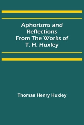 Aphorisms and Reflections from the Works of T. H. Huxley by Henry Huxley, Thomas