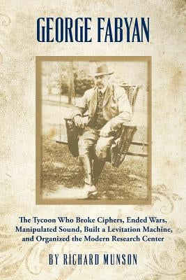 George Fabyan: The Tycoon Who Broke Ciphers, Ended Wars, Manipulated Sound, Built a Levitation Machine, and Organized the Modern Rese by Munson, Richard