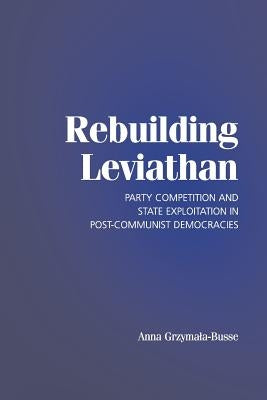 Rebuilding Leviathan: Party Competition and State Exploitation in Post-Communist Democracies by Grzymala-Busse, Anna