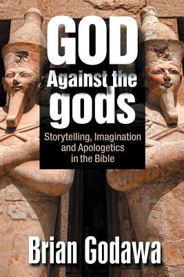 God Against the gods: Storytelling, Imagination and Apologetics in the Bible by Godawa, Brian