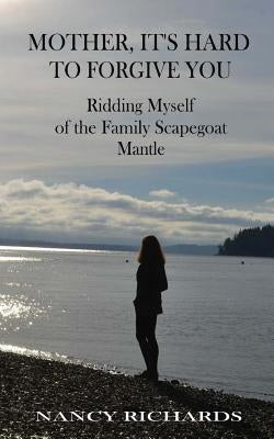 Mother, It's Hard to Forgive You: Ridding Myself of the Family Scapegoat Mantle by Richards, Nancy