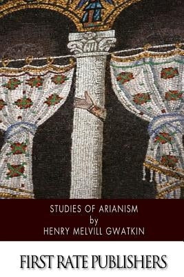 Studies of Arianism: Chiefly Referring to the Character and Chronology of the Reaction Which Followed the Council of Nicaea by Gwatkin, Henry Melvill