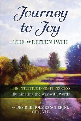 Journey to Joy: The Written Path: The Intuitive Insight Process, Illuminating the Way with Words by Holmes Scherini, Desiree