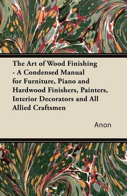 The Art of Wood Finishing - A Condensed Manual for Furniture, Piano and Hardwood Finishers, Painters, Interior Decorators and All Allied Craftsmen by Anon