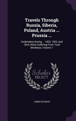 Travels Through Russia, Siberia, Poland, Austria ... Prussia ...: Undertaken During ... 1822, 1823, and 1824, While Suffering From Total Blindness, Vo by Holman, James