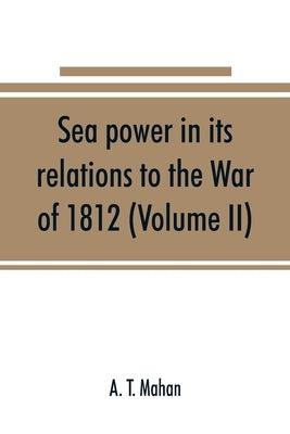 Sea power in its relations to the War of 1812 (Volume II) by T. Mahan, A.