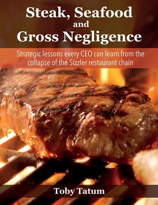 Steak, Seafood and Gross Negligence: Strategic lessons every CEO can learn from the collapse of the Sizzler restaurant chain by Tatum, Toby