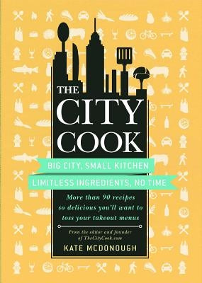 The City Cook: Big City, Small Kitchen. Limitless Ingredients, No Time. More Than 90 Recipes So Delicious You'll Want to Toss Your Ta by McDonough, Kate