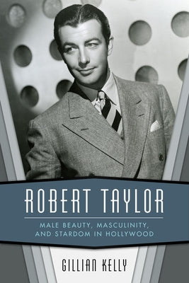 Robert Taylor: Male Beauty, Masculinity, and Stardom in Hollywood by Kelly, Gillian